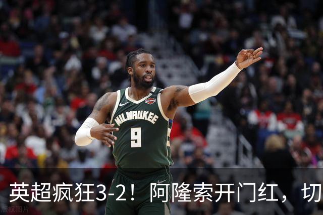 英超疯狂3-2！阿隆索开门红，切尔西争冠有1优势，阿森纳有对手了